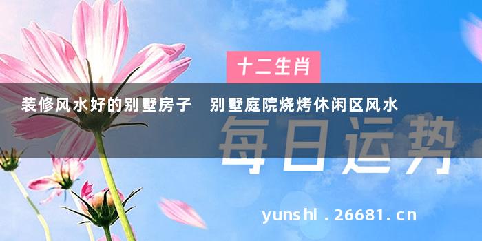 装修风水好的别墅房子 别墅庭院烧烤休闲区风水